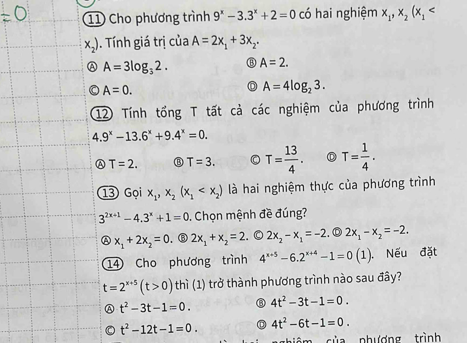 Cho phương trình 9^x-3.3^x+2=0 có hai nghiệm x_1, x_2(x_1
x_2). Tính giá trị của A=2x_1+3x_2.
A A=3log _32.
⑬ A=2.
A=0.
D A=4log _23. 
12 Tính tổng T tất cả các nghiệm của phương trình
4.9^x-13.6^x+9.4^x=0.
A T=2. ⑬ T=3. T= 13/4 . D T= 1/4 . 
13 Gọi x_1, x_2(x_1 là hai nghiệm thực của phương trình
3^(2x+1)-4.3^x+1=0. Chọn mệnh đề đúng?
A x_1+2x_2=0 . ③ 2x_1+x_2=2. © 2x_2-x_1=-2. D 2x_1-x_2=-2. 
14 Cho phương trình 4^(x+5)-6.2^(x+4)-1=0(1). Nếu đặt
t=2^(x+5)(t>0) thì (1) trở thành phương trình nào sau đây?
t^2-3t-1=0. 
⑬ 4t^2-3t-1=0.
t^2-12t-1=0.
D 4t^2-6t-1=0. 
củ a phượng trình