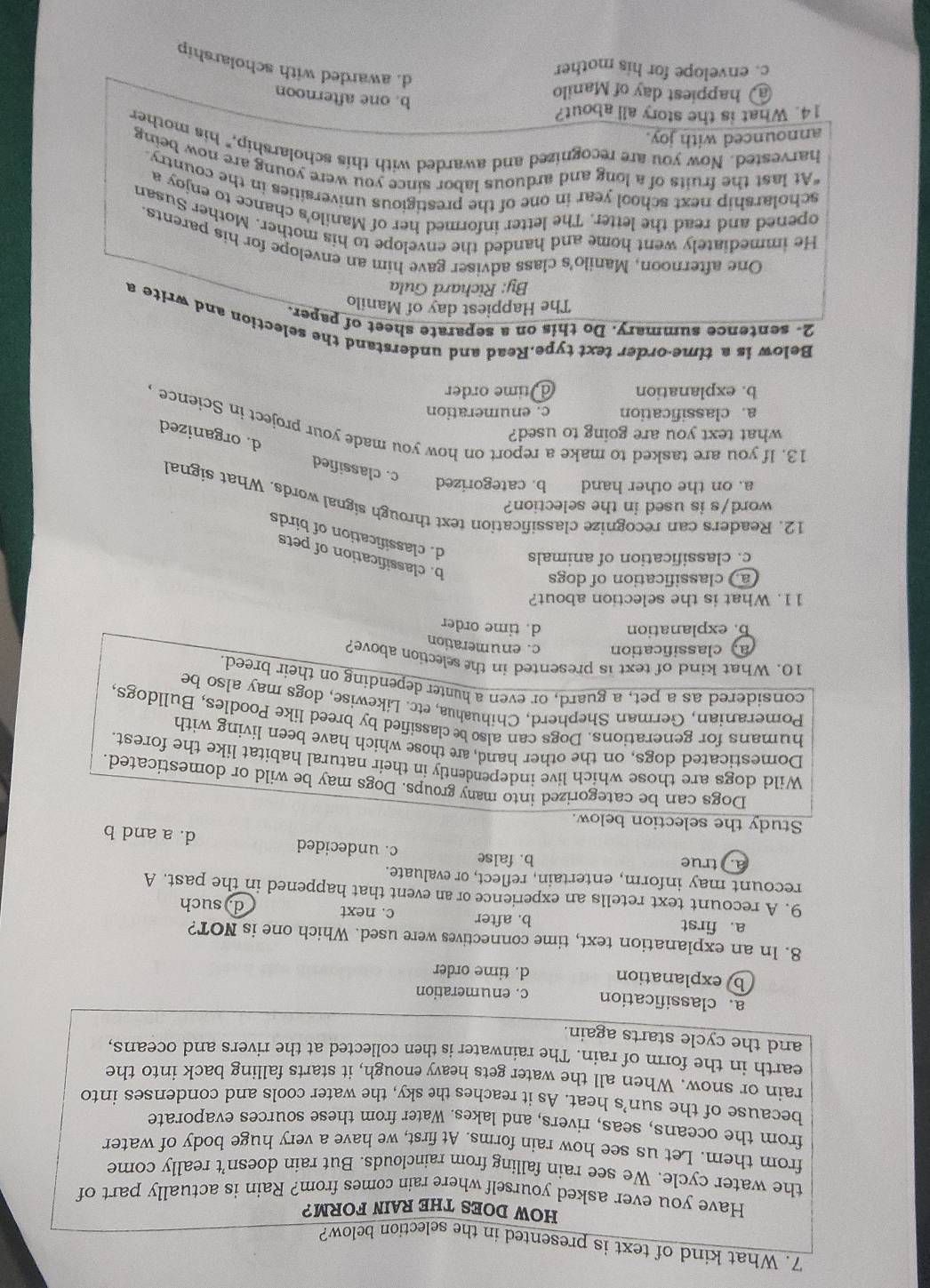 What kind of text is presented in the selection below?
HOW DOES THE RAIN FORM?
Have you ever asked yourself where rain comes from? Rain is actually part of
the water cycle. We see rain falling from rainclouds. But rain doesn’t really come
from them. Let us see how rain forms. At first, we have a very huge body of water
from the oceans, seas, rivers, and lakes. Water from these sources evaporate
because of the sun’s heat. As it reaches the sky, the water cools and condenses into
rain or snow. When all the water gets heavy enough, it starts falling back into the
earth in the form of rain. The rainwater is then collected at the rivers and oceans,
and the cycle starts again.
a. classification c. enumeration
b explanation d. time order
8. In an explanation text, time connectives were used. Which one is NOT?
a. first b. after c. next
d) such
9. A recount text retells an experience or an event that happened in the past. A
recount may inform, entertain, reflect, or evaluate.
a. true b. false c. undecided d. a and b
Study the selection below.
Dogs can be categorized into many groups. Dogs may be wild or domesticated.
Wild dogs are those which live independently in their natural habitat like the forest.
Domesticated dogs, on the other hand, are those which have been living with
humans for generations. Dogs can also be classified by breed like Poodles, Bulldogs,
Pomeranian, German Shepherd, Chihuahua, etc. Likewise, dogs may also be
considered as a pet, a guard, or even a hunter depending on their breed.
10. What kind of text is presented in the selection above?
a classification c. enumeration
b. explanation d. time order
11. What is the selection about?
a classification of dogs
b. classification of pets
c. classification of animals d. classification of birds
word/s is used in the selection?
12. Readers can recognize classification text through signal words. What signal
a. on the other hand b. categorized c. classified
what text you are going to used?
d. organized
13. If you are tasked to make a report on how you made your project in Science
a. classification c. enumeration
b. explanation d time order
Below is a time-order text type.Read and understand the selection and write a
2- sentence summary. Do this on a separate sheet of paper.
The Happiest day of Manilo
By: Richard Gula
One afternoon, Manilo's class adviser gave him an envelope for his parents
He immediately went home and handed the envelope to his mother. Mother Susan
opened and read the letter. The letter informed her of Manilo's chance to enjoy a
scholarship next school year in one of the prestigious universities in the country.
"At last the fruits of a long and arduous labor since you were young are now being
harvested. Now you are recognized and awarded with this scholarship," his mother
announced with joy.
14. What is the story all about?
a happiest day of Manilo
b. one afternoon
c. envelope for his mother
d. awarded with scholarship