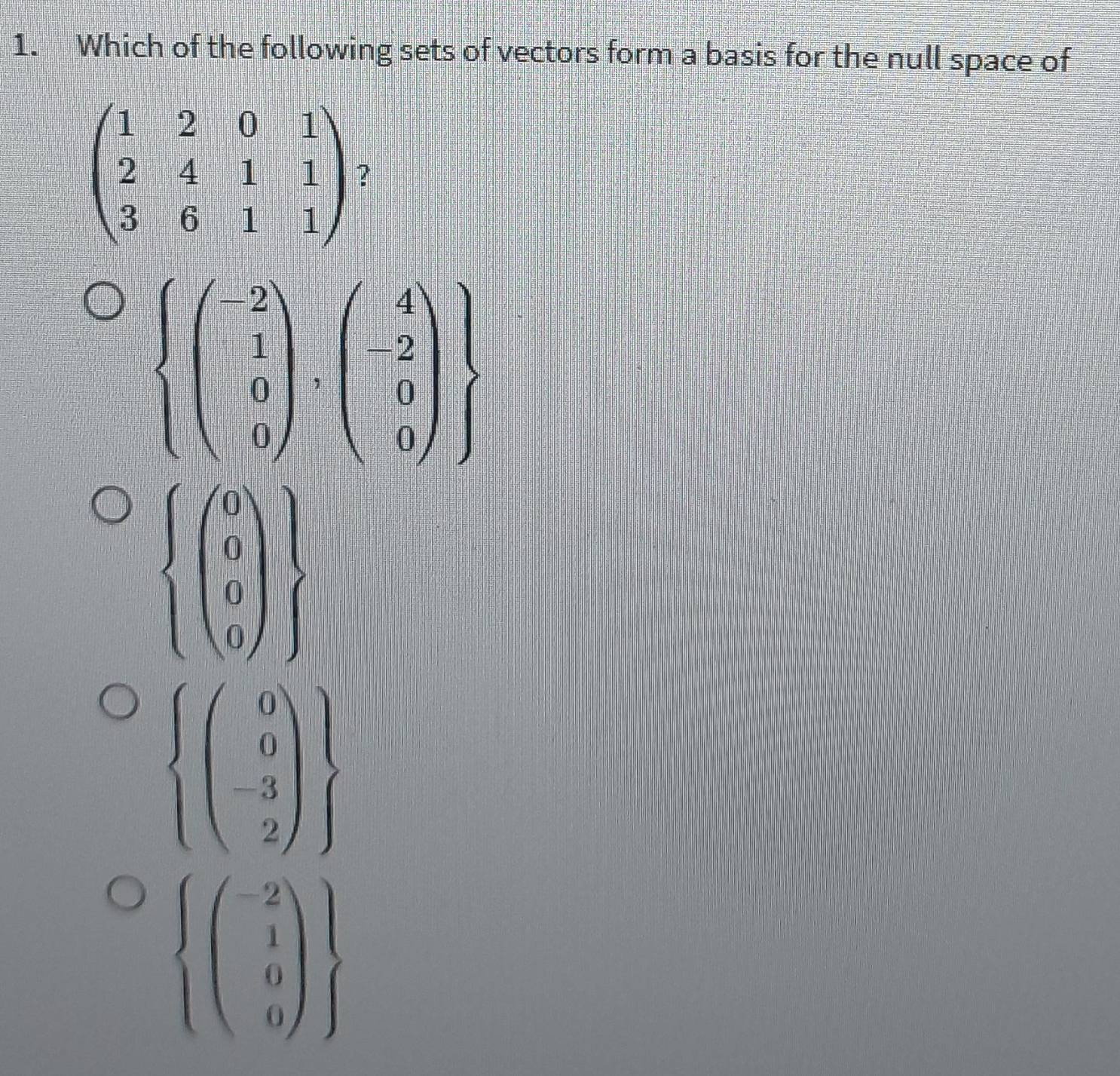 Which of the following sets of vectors form a basis for the null space of
beginpmatrix 1&2&0&1 2&4&1&1 3&6&1&1endpmatrix ?
.beginarrayr beginarrayl -2  1/2 0 0   -2 0 0endpmatrix  endarray.