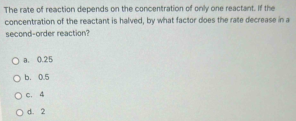 The rate of reaction depends on the concentration of only one reactant. If the
concentration of the reactant is halved, by what factor does the rate decrease in a
second-order reaction?
a. 0.25
b. 0.5
c. 4
d. 2