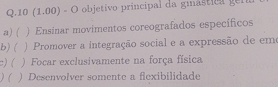 10 (1.00) - O objetivo principal da ginastica ger a
a) ( ) Ensinar movimentos coreografados específicos
b)( ) Promover a integração social e a expressão de emo
c)( ) Focar exclusivamente na força física
) ( ) Desenvolver somente a flexibilidade