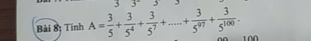 3 3^- 5 I 
Bài 8; Tính A= 3/5 + 3/5^4 + 3/5^7 +....+ 3/5^(97) + 3/5^(100) . 100