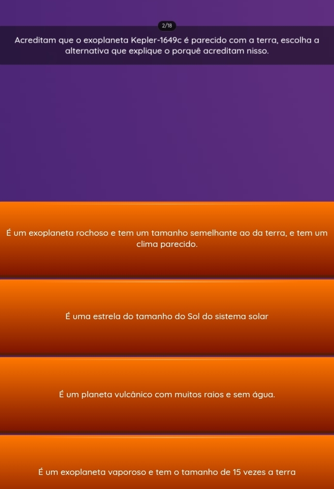 2/18
Acreditam que o exoplaneta Kepler-1649c é parecido com a terra, escolha a
alternativa que explique o porquê acreditam nisso.
É um exoplaneta rochoso e tem um tamanho semelhante ao da terra, e tem um
clima parecido.
É uma estrela do tamanho do Sol do sistema solar
É um planeta vulcânico com muitos raios e sem água.
É um exoplaneta vaporoso e tem o tamanho de 15 vezes a terra