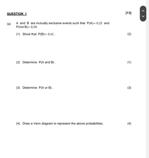 [13] 
(a) A and B are mutually exclusive events such that P(A)=0.25 and
P(notB)=0,58. 
(1) Show that P(B)=0.42. (2) 
(2) Determine P(A and B). (1) 
(3) Determine P(AorB). (3) 
(4) Draw a Venn diagram to represent the above probabilities. (4)