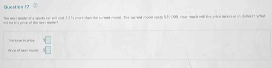 The next model of a sports car will cost 5.3% more than the current model. The current model costs $59,000. How much will the price increase in dollars? What 
will be the price of the next model? 
Increase in price: $□
Price of next model 5□