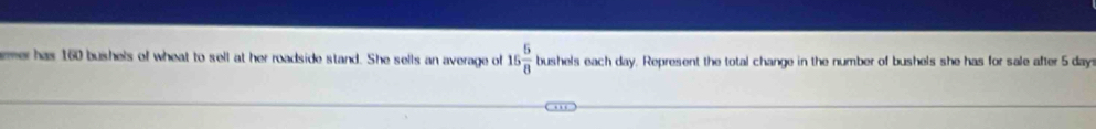 emer has 160 bushels of wheat to sell at her roadside stand. She sells an average of 15 5/8 bushol s each day. Represent the total change in the number of bushels she has for sale after 5 day