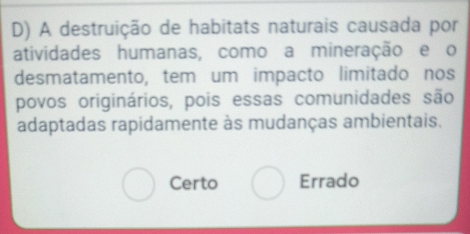 A destruição de habitats naturais causada por
atividades humanas, como a mineração e o
desmatamento, tem um impacto limitado nos
povos originários, pois essas comunidades são
adaptadas rapidamente às mudanças ambientais.
Certo Errado