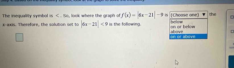 The inequality symbol is . So, look where the graph of f(x)=|6x-21|-9 is (Choose one) the □
x-axis. Therefore, the solution set to |6x-21|<9</tex> is the following. below on or below
above
on or above
so!