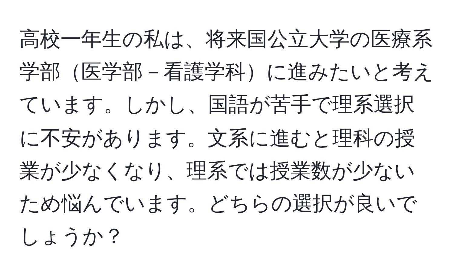 高校一年生の私は、将来国公立大学の医療系学部医学部－看護学科に進みたいと考えています。しかし、国語が苦手で理系選択に不安があります。文系に進むと理科の授業が少なくなり、理系では授業数が少ないため悩んでいます。どちらの選択が良いでしょうか？