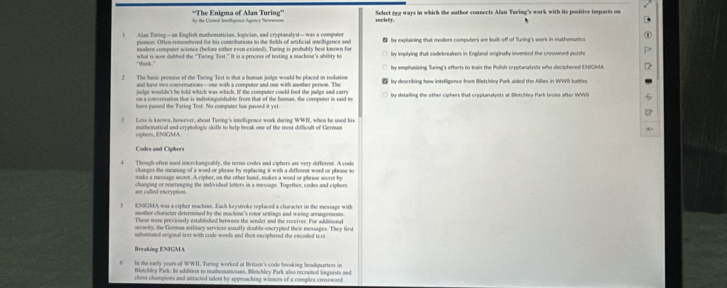 “The Enigma of Alan Turing” society. Select εα ways in which the author connects Alan Turing's work with its positive impacts on
Alan Turing—an English mathematician, logician, and cryptanalyst— was a computer  by explaining that modern computers are built off of Turing's work in mathematics
pioncer. Often remembered for his contributions to the fields of artificial intelligence and
modern computer science (before either even existed). Turing is probably best known for
'`think .'' what is now dubbed the “‘Turing Test.” It is a process of testing a machine’s ability to by implying that codebreakers in England originally invented the crossword puzzle
by emphasizing Turing's efforts to train the Polish cryptanalysts who deciphered ENIGMA
2 The basic premise of the Turing Test is that a human judge would be placed in isolation  by describing how intellipence from Bletchlev Park aided the Allies in WWII battles
judge wouldn't be told which was which. If the computer could fool the judge and carry by detailing the other ciphers that cryptanalysts at Bletchley Park broke after WWII
on a conversation that is indistinguishable from that of the human, the computer is said to
have passed the Turing Test. No computer has passed it yet.
Less is known, however, about Turing's intelligence work during WWII, when he used his
mathematical and cryptologic skills to help break one of the most difficult of German
ciphers, ENIGMA.
Codes and Ciphers
Though often used interchangeably, the terms codes and ciphers are very different. A code
changes the meaning of a word or phrase by replacing it with a different word or phrase to
make a message secret. A cipher, on the other hand, makes a word or phrase secret by
changing or rearranging the individual letters in a message. Together, codes and ciphers
are called encryption
ENIGMA was a cipher machine. Each keystroke replaced a character in the message with
another character determined by the machine's rotor settings and wiring arrangements.
These were previously established between the sender and the receiver. For additional
security, the German military services usually double-encrypted their messages. They first
substituted original text with code words and then enciphered the encoded text
Breaking ENIGMA
In the early years of WWII. Turing worked at Britain's code breaking headquarters in
Bletchley Park. In addition to mathematicians, Bletchley Park also recruited linguists and
chess champions and attracted talent by approaching winners of a complex crossword