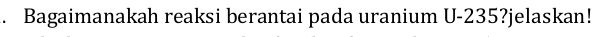Bagaimanakah reaksi berantai pada uranium U-235?jelaskan!