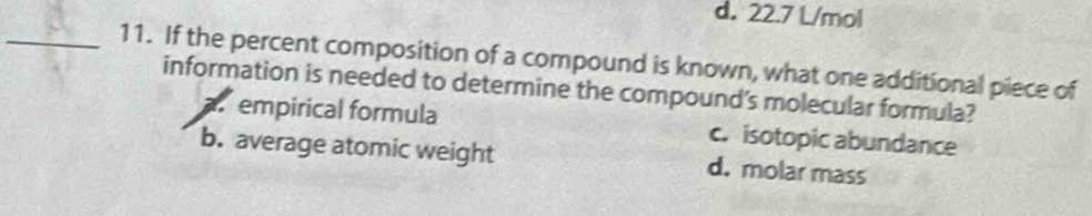 d. 22.7 L/mol
_11. If the percent composition of a compound is known, what one additional piece of
information is needed to determine the compound's molecular formula?
a empirical formula c. isotopic abundance
b. average atomic weight d. molar mass