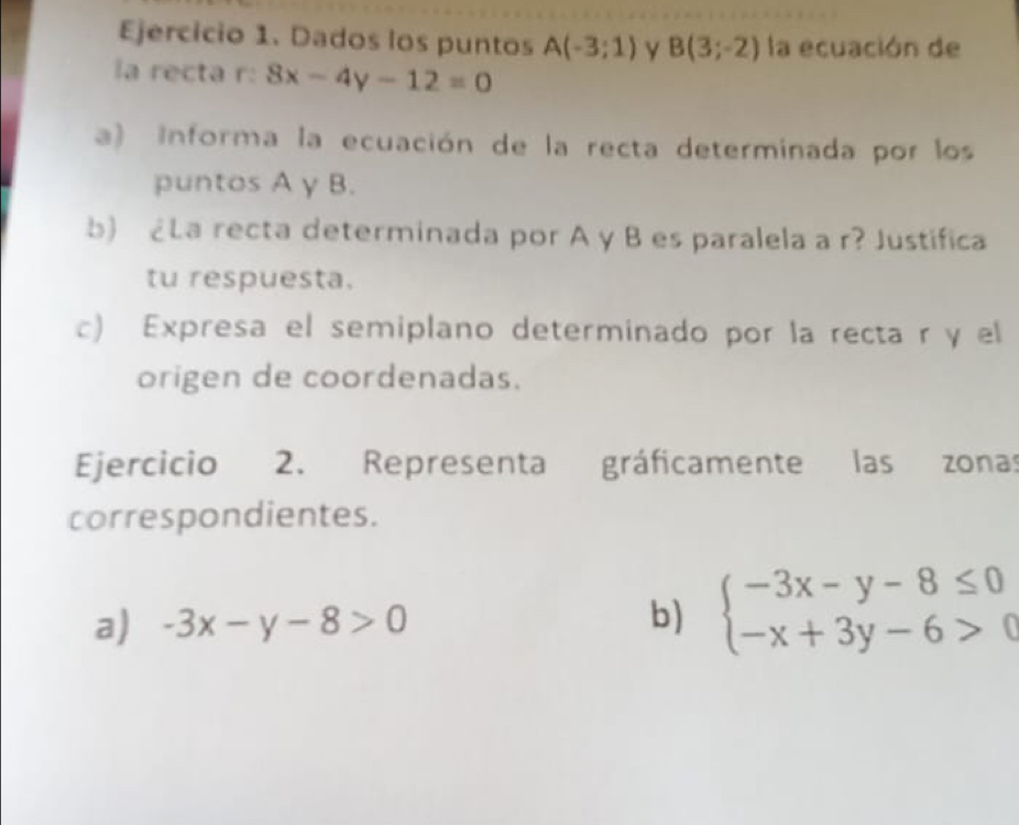 Dados los puntos A(-3;1) B(3;-2) la ecuación de 
la recta r: 8x-4y-12=0
a) Informa la ecuación de la recta determinada por los 
puntos A y B. 
b) ¿La recta determinada por A y B es paralela a r? Justifica 
tu respuesta. 
c) Expresa el semiplano determinado por la recta r y el 
origen de coordenadas. 
Ejercicio 2. Representa gráficamente las zonas 
correspondientes. 
a) -3x-y-8>0
b) beginarrayl -3x-y-8≤ 0 -x+3y-6>0endarray.