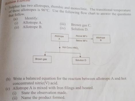 Rvision Exércise
1. Sulphur has two allotropes, rhombic and monoclinic. The transitional temperature
of these allotropes is 96°C. Use the following flow chart to answer the questions
that follow.
(a) Identify;
(i) A
(ii) A
(b) Write a balanced equation for the reaction between allotrope A and hot
concentrated nitric(V) acid.
(c) Allotrope A is mixed with Iron filings and heated.
(i) State the observation made.
(ii) Name the product formed.