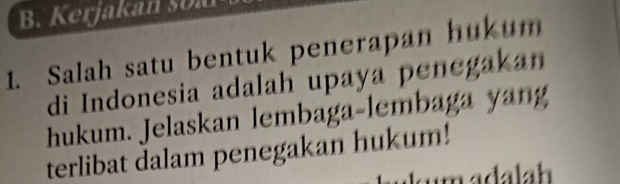 Kerjakan soal 
1. Salah satu bentuk penerapan hukum 
di Indonesia adalah upaya penegakan 
hukum. Jelaskan lembaga-lembaga yan 
terlibat dalam penegakan hukum!