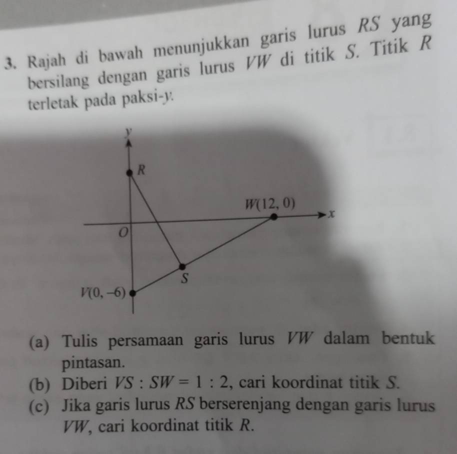 Rajah di bawah menunjukkan garis lurus RS yang 
bersilang dengan garis lurus VW di titik S. Titik R
terletak pada paksi- y.
y
R
W(12,0)
x
0
s
V(0,-6)
(a) Tulis persamaan garis lurus VW dalam bentuk 
pintasan. 
(b) Diberi VS : SW=1:2 , cari koordinat titik S. 
(c) Jika garis lurus RS berserenjang dengan garis lurus
VW, cari koordinat titik R.