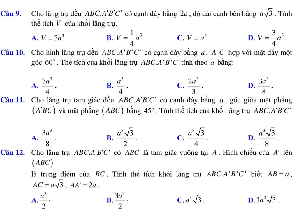 Cho lăng trụ đều ABC. A'B'C' có cạnh đáy bằng 2a, độ dài cạnh bên bằng asqrt(3). Tính
thể tích V của khối lăng trụ.
A. V=3a^3. B. V= 1/4 a^3. C. V=a^3. D. V= 3/4 a^3.
Câu 10. Cho hình lăng trụ đều ABC.. A' B'C' có cạnh đáy bằng a , A'C hợp với mặt đáy một
y óc 60°. Thể tích của khối lăng trụ ABC. A'B'C tính theo a bằng:
A.  3a^3/4 ·  a^3/4 . C.  2a^3/3 . D.  3a^3/8 ·
B.
Câu 11. Cho lăng trụ tam giác đều ABC.. A'B'C' có cạnh đáy bằng ā, góc giữa mặt phẳng
(A'BC) và mặt phẳng (ABC) bằng 45°. Tính thể tích của khối lăng trụ ABC.. A'B'C'
A.  3a^3/8 .  a^3sqrt(3)/2 .  a^3sqrt(3)/4 .  a^3sqrt(3)/8 .
B.
C.
D.
Câu 12. Cho lăng trụ ABC. A'B'C' có ABC là tam giác vuông tại A . Hình chiếu ở ciaA' lên
(ABC)
là trung điểm của BC. Tính thể tích khối lăng trụ ABC.A'' B'C' biết AB=a,
AC=asqrt(3),AA'=2a.
A.  a^3/2 ·  3a^3/2 · C. a^3sqrt(3). D. 3a^3sqrt(3).
B.