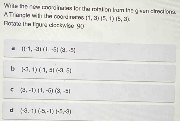 Write the new coordinates for the rotation from the given directions.
A Triangle with the coordinates (1,3)(5,1)(5,3). 
Rotate the figure clockwise 90
a ((-1,-3)(1,-5)(3,-5)
b (-3,1)(-1,5)(-3,5)
c (3,-1)(1,-5)(3,-5)
d (-3,-1)(-5,-1)(-5,-3)