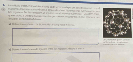 A molécula tridimensional de carbono pode ser retratada por um poliedro convexo, no qual 

os átoros representam os vértices e as faces lembram 12 pentágonos e 20 hexágonos, am 
bos regulares. Em homenagem ao arquiteto estadunidense Buckminster Fuller (1895-1983). 
que estudou e utilizou muitos conceitos geométricos importantes em seus projetos, a mo 
lécula foi denominada fulereno. 
) Determine o número de átomos de carbono nessa molécula. 
na Blomedicina = em atividades Os fulerenos têm grande utilidade 
antivirais e antimicrobianas 
b) Determine o número de ligações entre eles representadas pelas arestas.