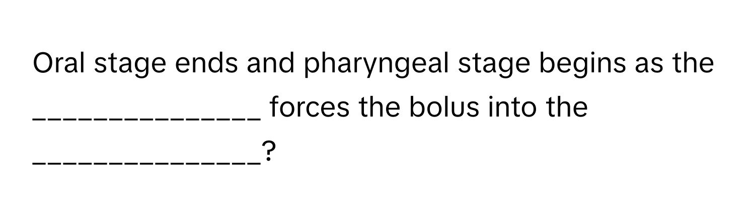 Oral stage ends and pharyngeal stage begins as the _______________ forces the bolus into the _______________?