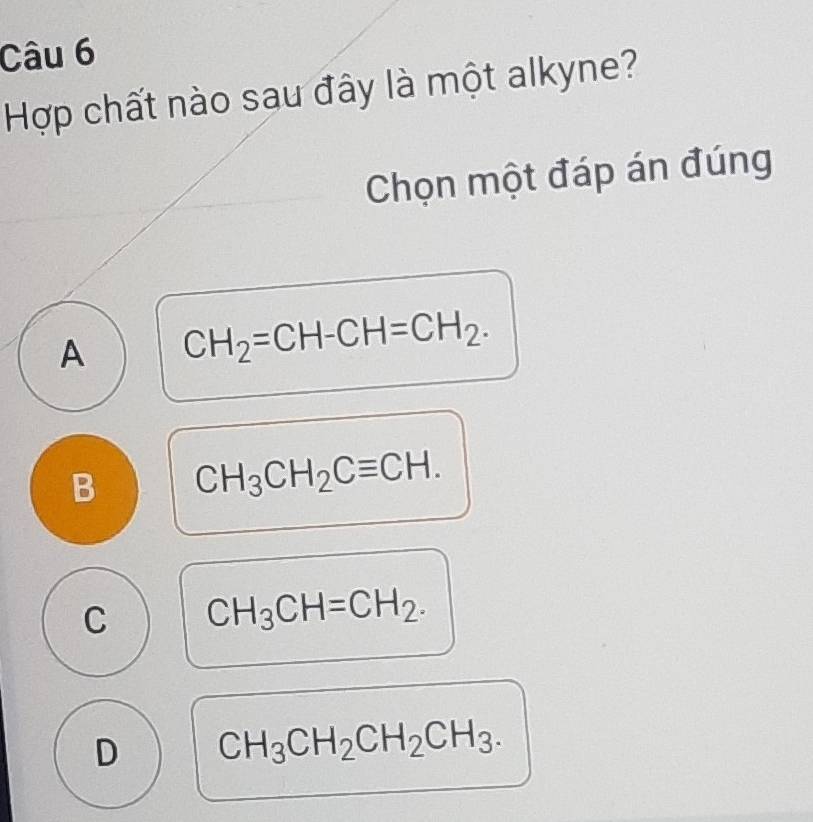 Hợp chất nào sau đây là một alkyne?
Chọn một đáp án đúng
A CH_2=CH-CH=CH_2.
B CH_3CH_2Cequiv CH.
C CH_3CH=CH_2.
D CH_3CH_2CH_2CH_3.