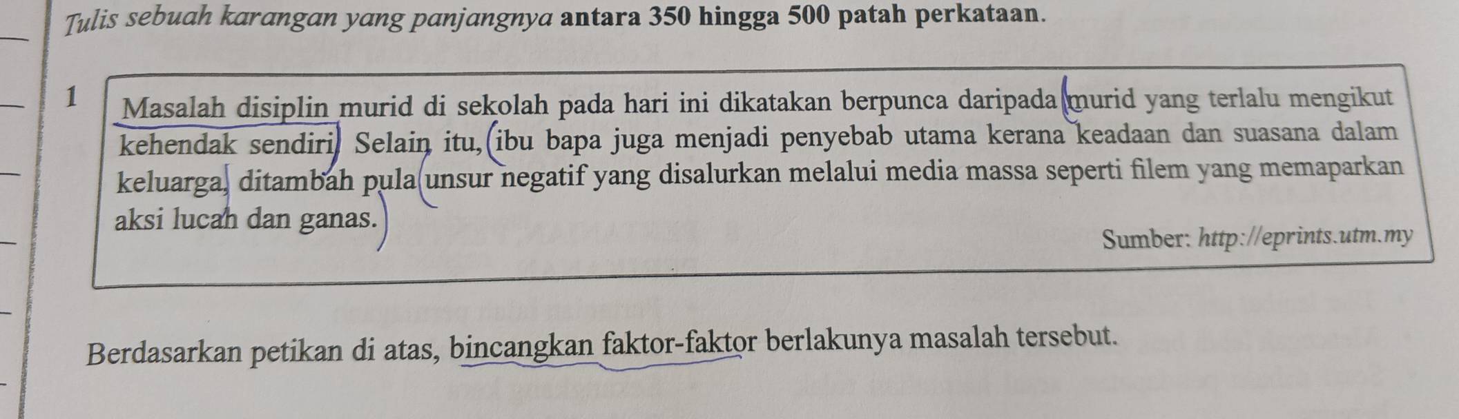 Tulis sebuah karangan yang panjangnya antara 350 hingga 500 patah perkataan. 
1 Masalah disiplin murid di sekolah pada hari ini dikatakan berpunca daripada murid yang terlalu mengikut 
kehendak sendiri. Selain itu, ibu bapa juga menjadi penyebab utama kerana keadaan dan suasana dalam 
keluarga, ditambah pula(unsur negatif yang disalurkan melalui media massa seperti filem yang memaparkan 
aksi lucah dan ganas. 
Sumber: http://eprints.utm.my 
Berdasarkan petikan di atas, bincangkan faktor-faktor berlakunya masalah tersebut.