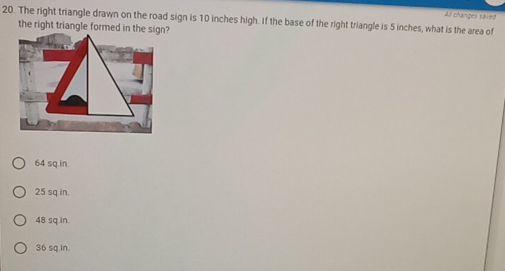 All changes saved
20. The right triangle drawn on the road sign is 10 inches high. If the base of the right triangle is 5 inches, what is the area of
64 sq.in.
25 sq.in.
48 sq.in.
36 sq.in.