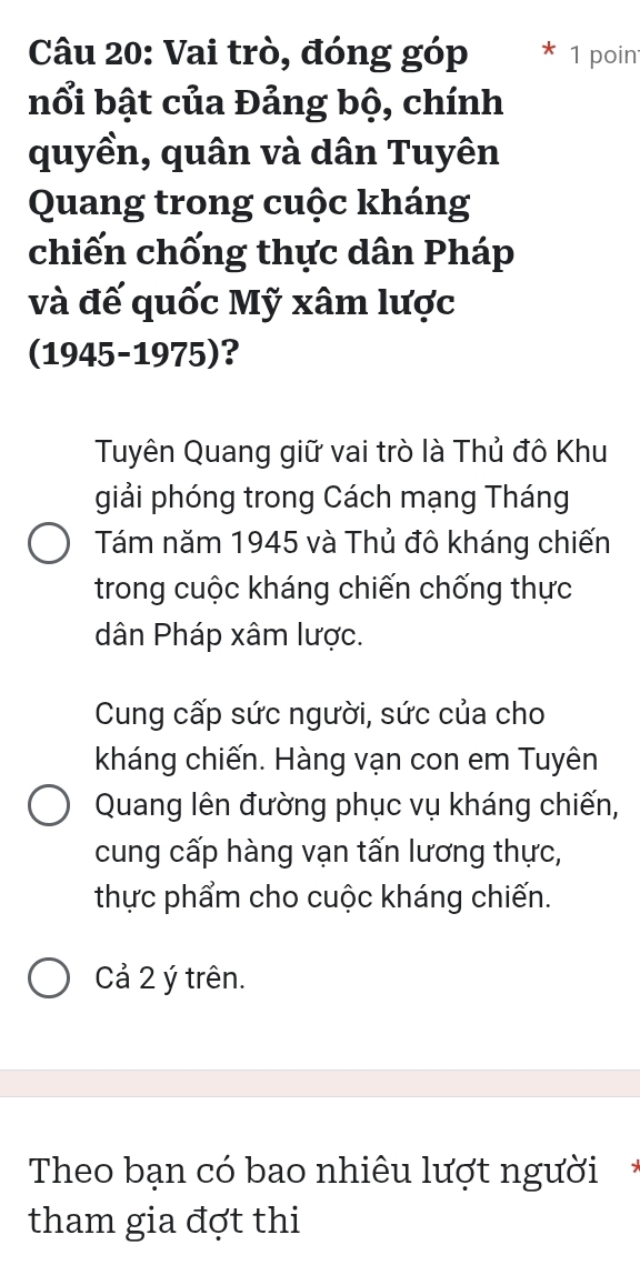 Vai trò, đóng góp 1 poin 
nổi bật của Đảng bộ, chính 
quyền, quân và dân Tuyên 
Quang trong cuộc kháng 
chiến chống thực dân Pháp 
và đế quốc Mỹ xâm lược 
(1945-1975)? 
Tuyên Quang giữ vai trò là Thủ đô Khu 
giải phóng trong Cách mạng Tháng 
Tám năm 1945 và Thủ đô kháng chiến 
trong cuộc kháng chiến chống thực 
dân Pháp xâm lược. 
Cung cấp sức người, sức của cho 
kháng chiến. Hàng vạn con em Tuyên 
Quang lên đường phục vụ kháng chiến, 
cung cấp hàng vạn tấn lương thực, 
thực phẩm cho cuộc kháng chiến. 
Cả 2 ý trên. 
Theo bạn có bao nhiêu lượt người* 
tham gia đợt thi