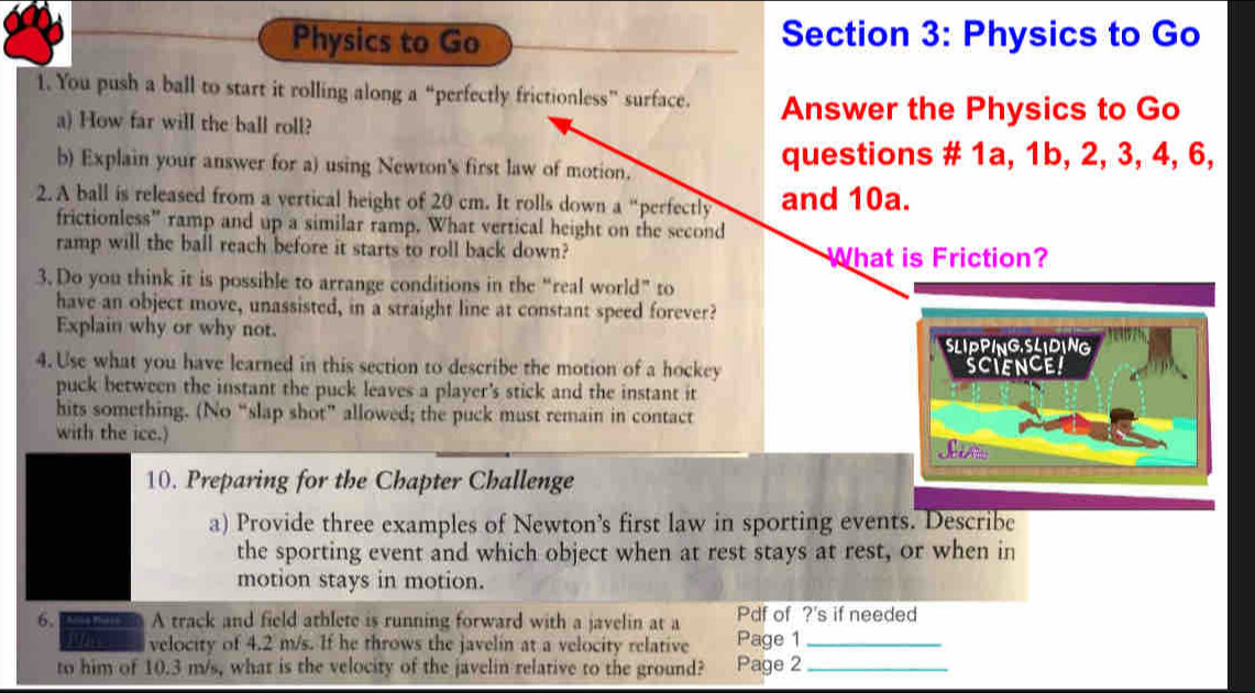 Physics to Go Section 3: Physics to Go 
1. You push a ball to start it rolling along a “perfectly frictionless” surface. Answer the Physics to Go 
a) How far will the ball roll? 
b) Explain your answer for a) using Newton's first law of motion. questions # 1a, 1b, 2, 3, 4, 6, 
2. A ball is released from a vertical height of 20 cm. It rolls down a “perfectly and 10a. 
frictionless” ramp and up a similar ramp. What vertical height on the second 
ramp will the ball reach before it starts to roll back down? What is Friction? 
3. Do you think it is possible to arrange conditions in the “real world” to 
have an object move, unassisted, in a straight line at constant speed forever? 
Explain why or why not. 
SLIPPINGSLIDING 
4. Use what you have learned in this section to describe the motion of a hockey SCIENCE! 
puck between the instant the puck leaves a player's stick and the instant it 
hits something. (No “slap shot” allowed; the puck must remain in contact 
with the ice.) 
10. Preparing for the Chapter Challenge 
a) Provide three examples of Newton's first law in sporting events. Describe 
the sporting event and which object when at rest stays at rest, or when in 
motion stays in motion. 
6、 A track and field athlete is running forward with a javelin at a Pdf of ?'s if needed 
Pin velocity of 4.2 m/s. If he throws the javelin at a velocity relative Page 1 _ 
to him of 10.3 m/s, what is the velocity of the javelin relative to the ground? Page 2_