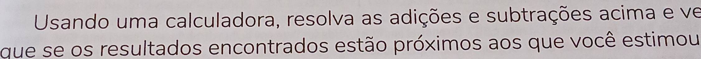 Usando uma calculadora, resolva as adições e subtrações acima e ve 
que se os resultados encontrados estão próximos aos que você estimou