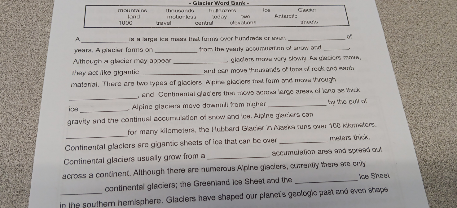 Glacier Word Bank - 
mountains thousands bulldozers ice Glacier 
land motionless today two Antarctic
1000 travel central elevations sheets 
A_ is a large ice mass that forms over hundreds or even._ 
of 
years. A glacier forms on_ from the yearly accumulation of snow and _. 
Although a glacier may appear _, glaciers move very slowly. As glaciers move, 
they act like gigantic _and can move thousands of tons of rock and earth 
material. There are two types of glaciers, Alpine glaciers that form and move through 
_ 
, and Continental glaciers that move across large areas of land as thick 
ice _. Alpine glaciers move downhill from higher _by the pull of 
gravity and the continual accumulation of snow and ice. Alpine glaciers can 
_ 
for many kilometers, the Hubbard Glacier in Alaska runs over 100 kilometers. 
Continental glaciers are gigantic sheets of ice that can be over _meters thick. 
Continental glaciers usually grow from a _accumulation area and spread out 
across a continent. Although there are numerous Alpine glaciers, currently there are only 
Ice Sheet 
continental glaciers; the Greenland Ice Sheet and the_ 
_in the southern hemisphere. Glaciers have shaped our planet's geologic past and even shape