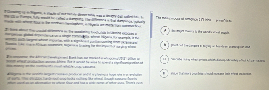 Growng up in Nigera, a staple of our family dinner table was a doughy dish called fufu. In
the U5 or Eumpe, fulu would be called a dumpiling. The diffference is that dumplings, typically The main purpose of paragraph 2 ("I think . . . prices") is to
maer with wheat flour in the mortherm herisphere, in Nigeria are made from cassava flour.
2 there about this cucial diffference as the escalating food crisis in Ukraine exposes a
A _list major threats to the world's wheat supply.
dangerus gotal dependence on a single commiglty, wheat. Nigeria, for example, is the
word's surth largest whet importer, witth a signifficant portion coming from Ukraine and
Russia. ( ike many Atfrican countries, Nigeria is bracing for the impact of surging wheat B point out the dangers of relying so heavily on one crop for food.
2 in repomse, the African Devellopment Bank has ear-marked a whopping US $1 billion to C) describe rising wheat prices, which disproportionately affect African nations.
beest wheat production across Affica. But it would be wise to spend a significant portion of
this morey on the contnent's most reliable crop, cassava.
a ligena is the worlds largest cassave producer and it is playing a huge role in a revolution D ) argue that more countries should increase their wheat production.
of marts. This stmbiby, hardy root crop looks nothing like wheat, though cassava flour is
oittem ased as am attermartive to whean flour and has a wide ranpe of other uses. There's even