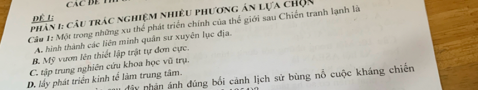 CAC B E 
Phân I: câu trác nghiệm nhiều phương án lựa chọn
Đề 1:
Câu 1: Một trong những xu thể phát triển chính của thế giới sau Chiến tranh lạnh là
A hình thành các liên minh quân sư xuyên lục địa.
B. Mỹ vươn lên thiết lập trật tự đơn cực.
C. tập trung nghiên cứu khoa học vũ trụ.
dây phản ánh đúng bối cảnh lịch sử bùng nổ cuộc kháng chiến
D. lấy phát triển kinh tế làm trung tâm.