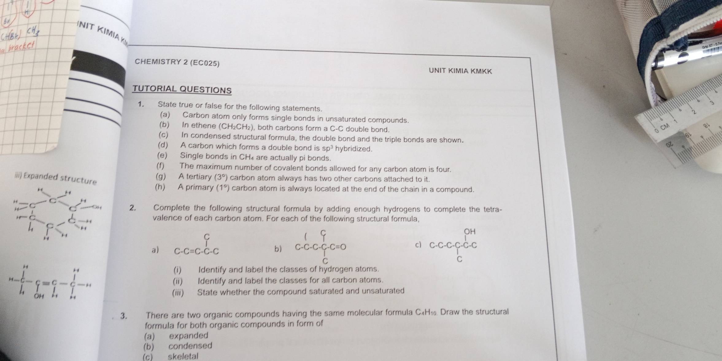 NIT KIMIAK 
CHEMISTRY 2 (EC025) 
UNIT KIMIA KMKK 
TUTORIAL QUESTIONS 
1. State true or false for the following statements. 
2 
(a) Carbon atom only forms single bonds in unsaturated compounds. CM
(b) In ethene (CH₂CH₂), both carbons form a C-C double bond. 
(c) In condensed structural formula, the double bond and the triple bonds are shown. oz 
(d) A carbon which forms a double bond is sp^3 hybridized. 
(e) Single bonds in CH₄ are actually pi bonds. 
(f) The maximum number of covalent bonds allowed for any carbon atom is four. 
iii) Expanded st 
(g) A tertiary (3°) carbon atom always has two other carbons attached to it. 
(h) A primary (1°) carbon atom is always located at the end of the chain in a compound. 
2. Complete the following structural formula by adding enough hydrogens to complete the tetra- 
valence of each carbon atom. For each of the following structural formula, 
c) 
a) C-C=C-C-C
b) C-C-C-C=0-C=0 C-C-C-C-C-C-C
(i) Identify and label the classes of hydrogen atoms.
u=frac ∈tlimits beginvmatrix endvmatrix _i^i-hat c=C-∈tlimits _(i=1)^(i+)-ii (ii) Identify and label the classes for all carbon atoms. 
(iii) State whether the compound saturated and unsaturated 
3. There are two organic compounds having the same molecular formula C₄H₁ Draw the structural 
formula for both organic compounds in form of 
(a) expanded 
(b) condensed 
(c) skeletal