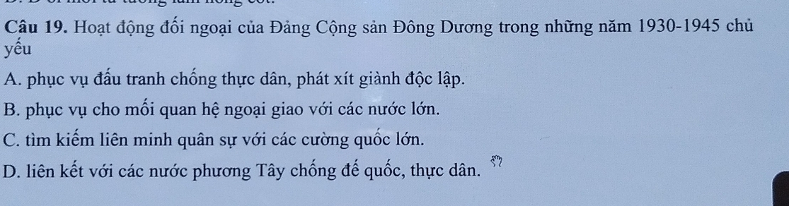 Hoạt động đối ngoại của Đảng Cộng sản Đông Dương trong những năm 1930-1945 chủ
yếu
A. phục vụ đấu tranh chống thực dân, phát xít giành độc lập.
B. phục vụ cho mối quan hệ ngoại giao với các nước lớn.
C. tìm kiếm liên minh quân sự với các cường quốc lớn.
D. liên kết với các nước phương Tây chống đế quốc, thực dân. 57