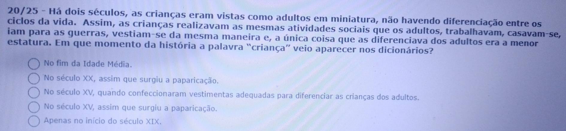 20/25 - Há dois séculos, as crianças eram vistas como adultos em miniatura, não havendo diferenciação entre os
ciclos da vida. Assim, as crianças realizavam as mesmas atividades sociais que os adultos, trabalhavam, casavam-se,
iam para as guerras, vestiam-se da mesma maneira e, a única coisa que as diferenciava dos adultos era a menor
estatura. Em que momento da história a palavra “criança” veio aparecer nos dicionários?
No fim da Idade Média.
No século XX, assim que surgiu a paparicação.
No século XV, quando confeccionaram vestimentas adequadas para diferenciar as crianças dos adultos.
No século XV, assim que surgiu a paparicação.
Apenas no início do século XIX.