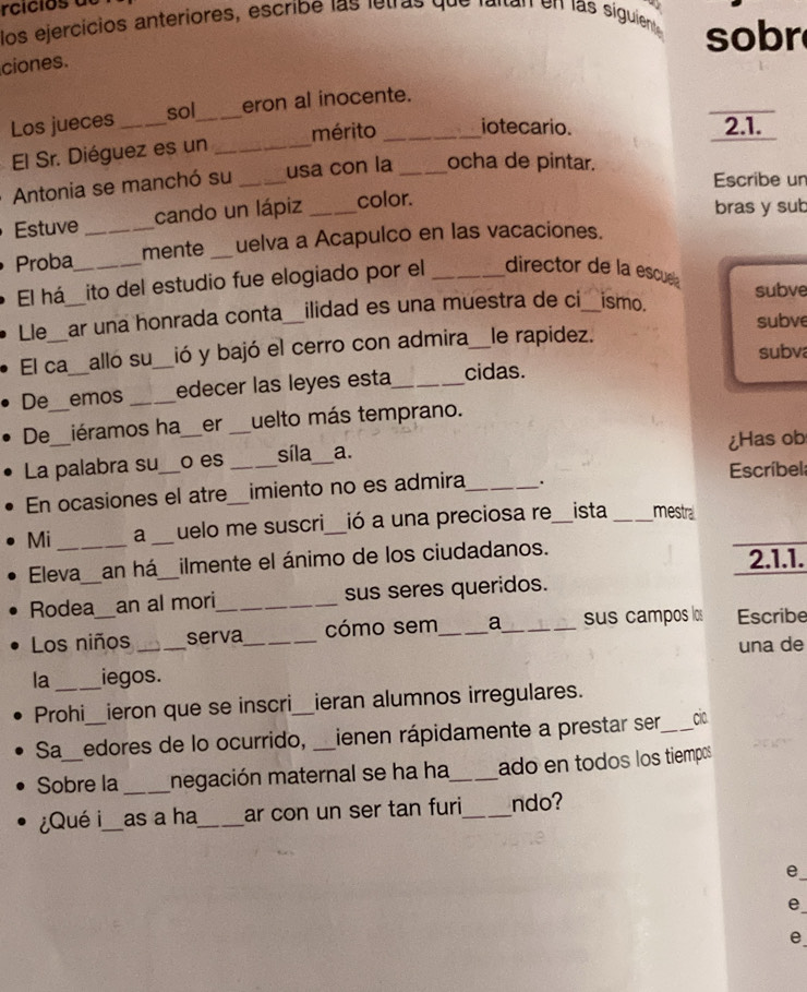 rci ci o a 
los ejercicios anteriores, escribe las letras que laltan en las siguiente 9 
sobr 
ciones. 
Los jueces _eron al inocente. 
sol 
El Sr. Diéguez es un _mérito _iotecario. 
2.1. 
Antonia se manchó su _usa con la _ocha de pintar. 
Escribe un 
Estuve cando un lápiz _color. 
bras y sub 
Proba_ _mente _uelva a Acapulco en las vacaciones. 
El há_ ito del estudio fue elogiado por el _director de la escue 
Lle_ ar una honrada conta_ ilidad es una muestra de ci_ ismo. subve 
subve 
El ca allo su ió y bajó el cerro con admira_ le rapidez. 
subva 
De emos __edecer las leyes esta_ cidas. 
De_ iéramos ha_ er _uelto más temprano. 
síla 
La palabra su_ o es __a. ¿Has ob 
En ocasiones el atre imiento no es admira_ . Escríbel 
Mi _a _uelo me suscri_ ió a una preciosa re_ ista _mestra 
Eleva _an há_ ilmente el ánimo de los ciudadanos. 2.1.1. 
Rodea_ an al mori_ sus seres queridos. 
Los niños _serva_ cómo sem_ a_ sus campos los Escribe 
una de 
la _iegos. 
Prohi_ ieron que se inscri_ ieran alumnos irregulares. 
Sa_ edores de lo ocurrido, _ienen rápidamente a prestar ser_ cio 
Sobre la _megación maternal se ha ha_ ado en todos los tiempos 
Qué i_ as a ha_ ar con un ser tan furi_ ndo? 
e 
e 
e