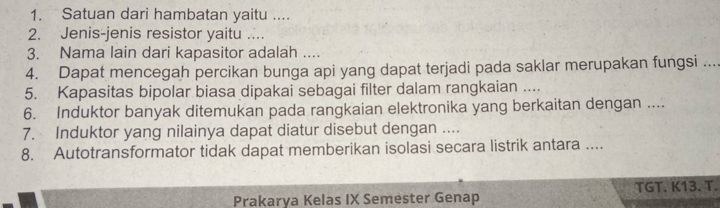 Satuan dari hambatan yaitu .... 
2. Jenis-jenis resistor yaitu .... 
3. Nama lain dari kapasitor adalah .... 
4. Dapat mencegah percikan bunga api yang dapat terjadi pada saklar merupakan fungsi .... 
5. Kapasitas bipolar biasa dipakai sebagai filter dalam rangkaian .... 
6. Induktor banyak ditemukan pada rangkaian elektronika yang berkaitan dengan .... 
7. Induktor yang nilainya dapat diatur disebut dengan .... 
8. Autotransformator tidak dapat memberikan isolasi secara listrik antara .... 
TGT. K13. T. 
Prakarya Kelas IX Semester Genap