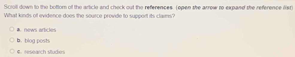 Scroll down to the bottom of the article and check out the references. (open the arrow to expand the reference list)
What kinds of evidence does the source provide to support its claims?
a. news articles
b. blog posts
c. research studies