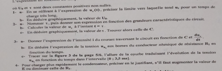 L'expressión en n 
où U_o et τ sont deux constantes positives non nulles. 
1- 11 En se référant à l'expression de u_c(t) , préciser la limite vers laquelle tend u. pour un temps de 
charge très long. 
b- En déduire graphiquement, la valeur de U_0. 
2- a- Nommer τ , puis donner son expression en fonction des grandeurs caractéristiques du circuit. 
b- Calculer la valeur de u_c 1° instant t=tau. 
c- En déduire graphiquement, la valeur de τ. Trouver alors celle de C. 
3- a- Donner l'expression de l'intensité i du courant traversant le circuit en fonction de C et frac du_edt. 
b- En déduire l'expression de la tension u_n_t aux bornes du conducteur ohmique de résistance R_1 en 
fonction du temps. 
C- Tracer sur la figure 3 de la page 5/6, l'allure de la courbe traduisant 1° évolution de la tension
u_n, en fonction du temps dans l'intervalle [0;3,5ms
4- Pour charger plus rapidement le condensateur, préciser en le justifiant, y> il faut augmenter la valeur de 
E ou diminuer celle de R_1.