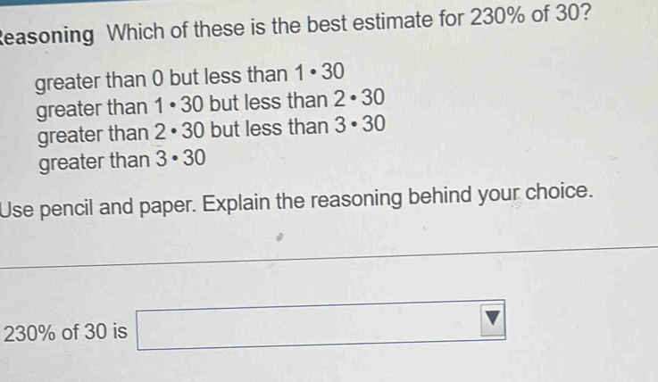 Reasoning Which of these is the best estimate for 230% of 30?
greater than 0 but less than 1· 30
greater than 1· 30 but less than 2· 30
greater than 2· 30 but less than 3· 30
greater than 3· 30
Use pencil and paper. Explain the reasoning behind your choice.
230% of 30 is □