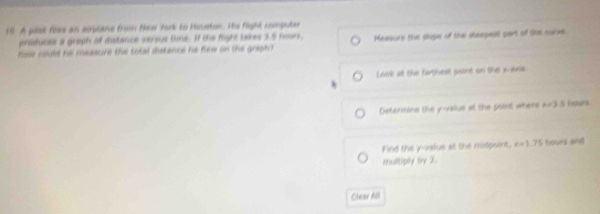 A past files an aiplane from Hew York to Houeton. His flight compute 
produces a graph of distance versus time. If the flight takes 3.5 hours. 
rssa nould he measure the total distance he flew on the graph Measure the slope of thai steepea part of the surve 
Look at the farthest point on the x-axis. 
Determine the y -valus al the point where h=3 Aehors 
Find the y -value at the midpoint, x=1.75 hours and 
multiply by 2. 
Clear All