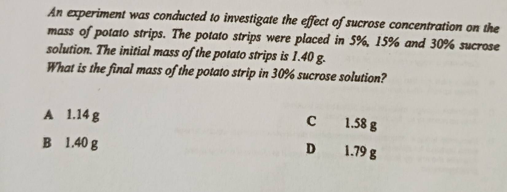 An experiment was conducted to investigate the effect of sucrose concentration on the
mass of potato strips. The potato strips were placed in 5%, 15% and 30% sucrose
solution. The initial mass of the potato strips is 1.40 g.
What is the final mass of the potato strip in 30% sucrose solution?
A 1.14 g
C 1.58 g
B 1.40 g
D 1.79 g