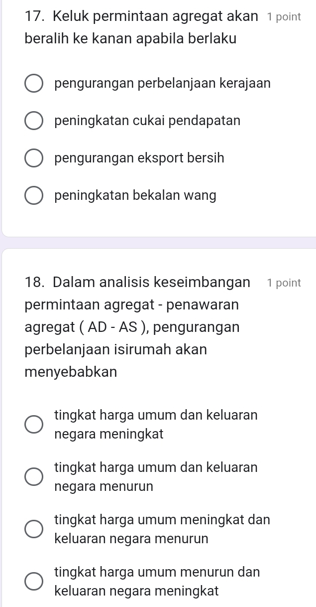 Keluk permintaan agregat akan 1 point
beralih ke kanan apabila berlaku
pengurangan perbelanjaan kerajaan
peningkatan cukai pendapatan
pengurangan eksport bersih
peningkatan bekalan wang
18. Dalam analisis keseimbangan 1 point
permintaan agregat - penawaran
agregat ( AD - AS ), pengurangan
perbelanjaan isirumah akan
menyebabkan
tingkat harga umum dan keluaran
negara meningkat
tingkat harga umum dan keluaran
negara menurun
tingkat harga umum meningkat dan
keluaran negara menurun
tingkat harga umum menurun dan
keluaran negara meningkat