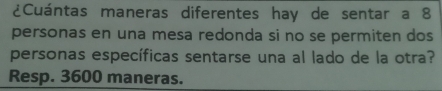 ¿Cuántas maneras diferentes hay de sentar a 8
personas en una mesa redonda si no se permiten dos 
personas específicas sentarse una al lado de la otra? 
Resp. 3600 maneras.