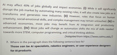 Al may affect 40% of jobs globally and impact economies. (1) While it will significantly 
disrupt the job market by automating many existing roles, it will also create new jobs as it 
transforms and generates new industries. (II) However, roles that focus on human 
creativity, social-emotional skills, and complex management may remain untouched. (III) In 
advanced economies, most jobs may benefit from AI integration and productivity 
enhancement. (IV) Most jobs will change as automation shifts the mix of skills needed 
towards more STEM, computer programming, and critical thinking abilities. 
(Adapted from https://www.calmu.edu/) 
7. Where in the paragraph does the following sentence best fit? 
Those can be AI specialists, robotics engineers, or user experience designers 
for AI products.