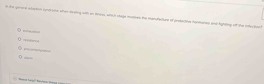 In the general adaption syndrome when dealing with an illness, which stage involves the manufacture of protective hormones and fighting off the infection?
exhaustion
resistance
precontemplation
alarm
Need help? Review th e s e