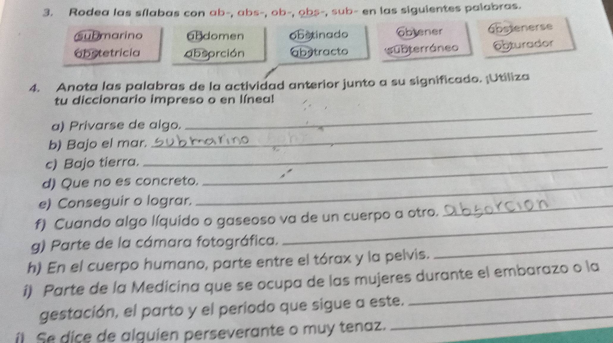 Rodea las sílabas con ab-, abs-, ob-, obs-, sub- en las siguientes palabras.
ubmarino abdomen obstinado Obtener abstenerse
obstetricia absorción abstracto
subterráneo obturador
4. Anota las palabras de la actividad anterior junto a su significado. ¡Utiliza
_
tu diccionario impreso o en línea!
a) Privarse de algo.
b) Bajo el mar._
c) Bajo tierra._
d) Que no es concreto._
e) Conseguir o lograr.
f) Cuando algo líquido o gaseoso va de un cuerpo a otro.
_
g) Parte de la cámara fotográfica.
_
h) En el cuerpo humano, parte entre el tórax y la pelvis.
_
i) Parte de la Medicina que se ocupa de las mujeres durante el embarazo o la
gestación, el parto y el periodo que sigue a este.
íl Se dice de alguien perseverante o muy tenaz.