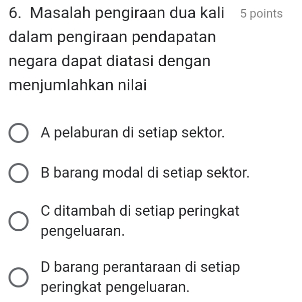 Masalah pengiraan dua kali 5 points
dalam pengiraan pendapatan
negara dapat diatasi dengan
menjumlahkan nilai
A pelaburan di setiap sektor.
B barang modal di setiap sektor.
C ditambah di setiap peringkat
pengeluaran.
D barang perantaraan di setiap
peringkat pengeluaran.