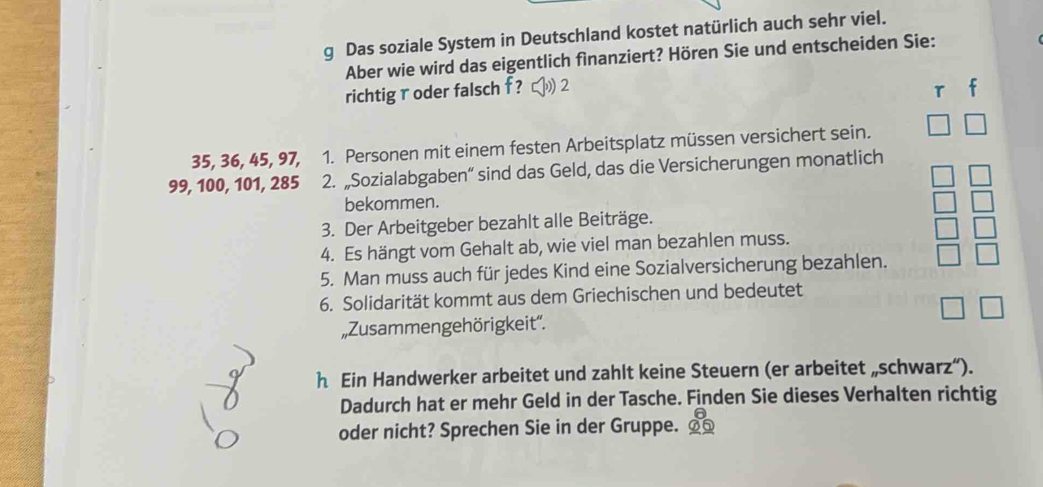 Das soziale System in Deutschland kostet natürlich auch sehr viel. 
Aber wie wird das eigentlich finanziert? Hören Sie und entscheiden Sie: 
richtig r oder falsch f ? 2 r
35, 36, 45, 97, 1. Personen mit einem festen Arbeitsplatz müssen versichert sein.
99, 100, 101, 285 2. „Sozialabgaben“ sind das Geld, das die Versicherungen monatlich 
bekommen. 
3. Der Arbeitgeber bezahlt alle Beiträge. 
4. Es hängt vom Gehalt ab, wie viel man bezahlen muss. 
5. Man muss auch für jedes Kind eine Sozialversicherung bezahlen. 
6. Solidarität kommt aus dem Griechischen und bedeutet 
„Zusammengehörigkeit''. 
h Ein Handwerker arbeitet und zahlt keine Steuern (er arbeitet „schwarz“). 
Dadurch hat er mehr Geld in der Tasche. Finden Sie dieses Verhalten richtig 
oder nicht? Sprechen Sie in der Gruppe.